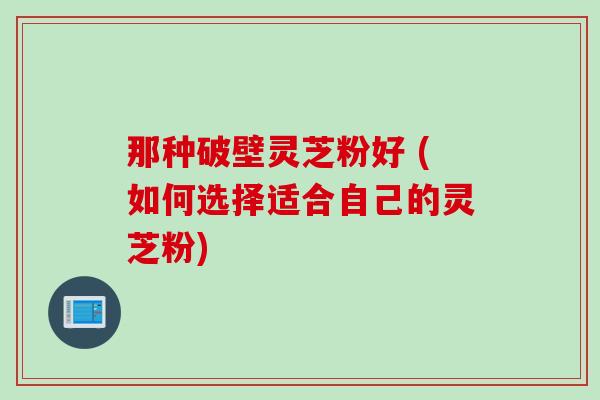 那种破壁灵芝粉好 (如何选择适合自己的灵芝粉)