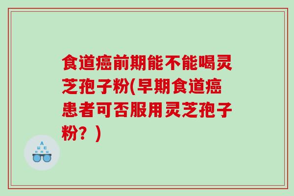 食道癌前期能不能喝灵芝孢子粉(早期食道癌患者可否服用灵芝孢子粉？)