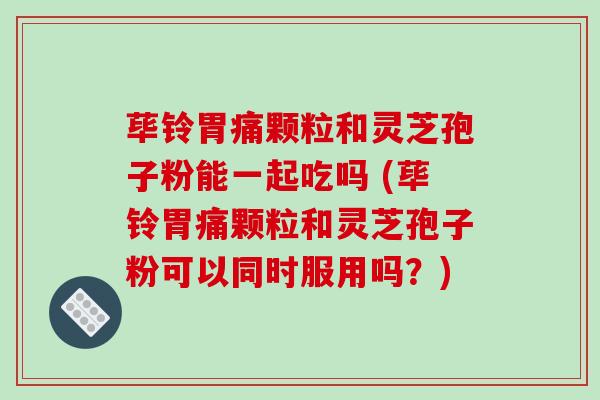 荜铃胃痛颗粒和灵芝孢子粉能一起吃吗 (荜铃胃痛颗粒和灵芝孢子粉可以同时服用吗？)