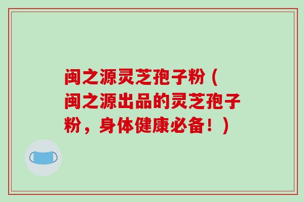 闽之源灵芝孢子粉 (闽之源出品的灵芝孢子粉，身体健康必备！)