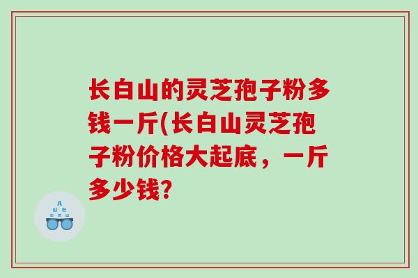 长白山的灵芝孢子粉多钱一斤(长白山灵芝孢子粉价格大起底，一斤多少钱？