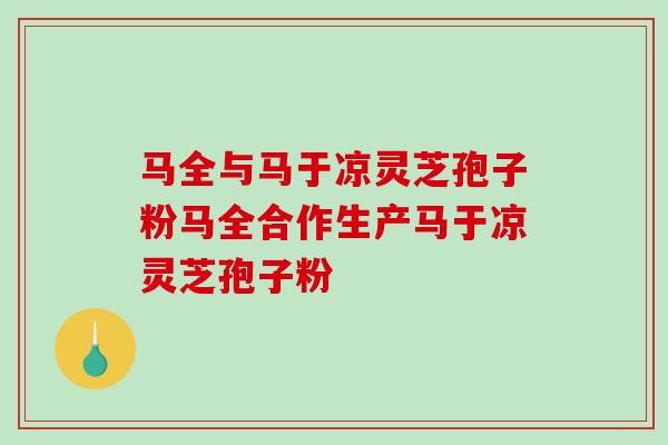 马全与马于凉灵芝孢子粉马全合作生产马于凉灵芝孢子粉