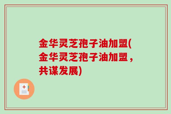 金华灵芝孢子油加盟(金华灵芝孢子油加盟，共谋发展)