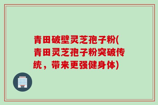 青田破壁灵芝孢子粉(青田灵芝孢子粉突破传统，带来更强健身体)