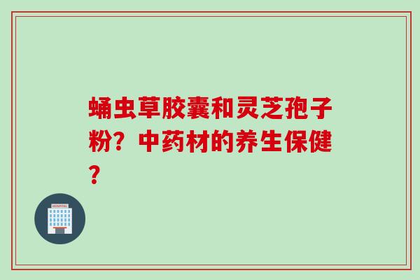 蛹虫草胶囊和灵芝孢子粉？中药材的养生保健？