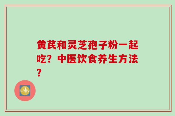 黄芪和灵芝孢子粉一起吃?中医饮食养生方法? 黄芪和灵芝孢子粉一起吃?中医饮食养生方法?
