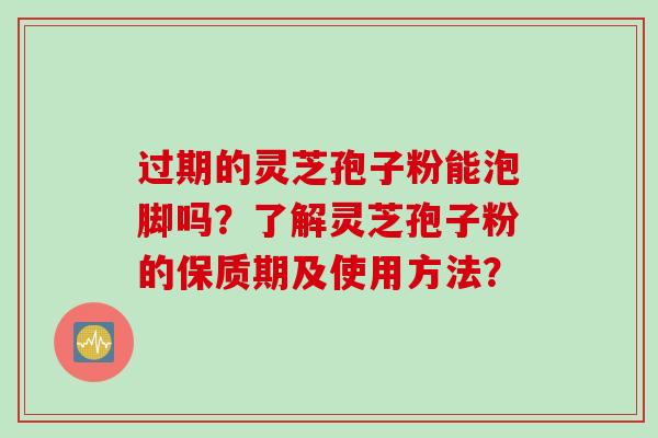 过期的灵芝孢子粉能泡脚吗？了解灵芝孢子粉的保质期及使用方法？