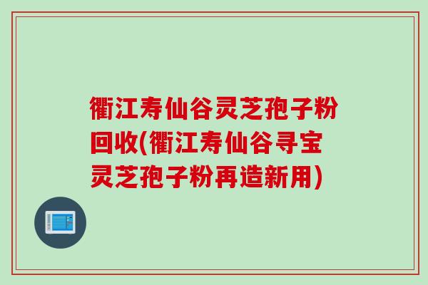 衢江寿仙谷灵芝孢子粉回收(衢江寿仙谷寻宝灵芝孢子粉再造新用)