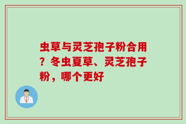 虫草与灵芝孢子粉合用？冬虫夏草、灵芝孢子粉，哪个更好