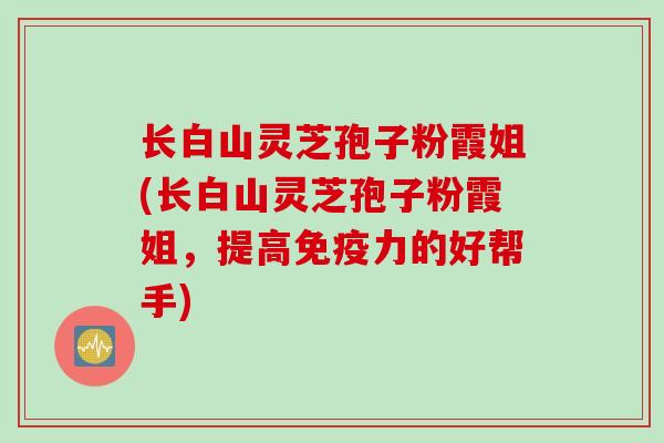长白山灵芝孢子粉霞姐(长白山灵芝孢子粉霞姐，提高免疫力的好帮手)