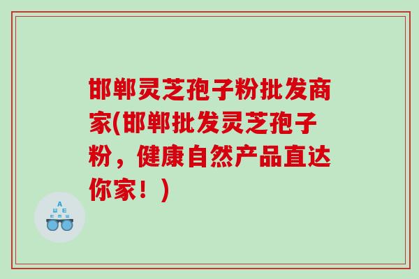 邯郸灵芝孢子粉批发商家(邯郸批发灵芝孢子粉，健康自然产品直达你家！)