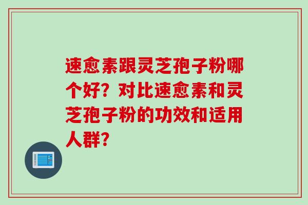 速愈素跟灵芝孢子粉哪个好？对比速愈素和灵芝孢子粉的功效和适用人群？