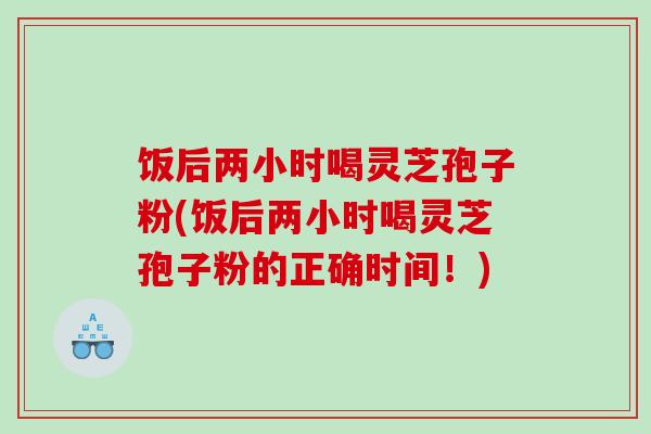 饭后两小时喝灵芝孢子粉(饭后两小时喝灵芝孢子粉的正确时间!) 饭后两小时喝灵芝孢子粉(饭后两小时喝灵芝孢子粉的正确时间!)
