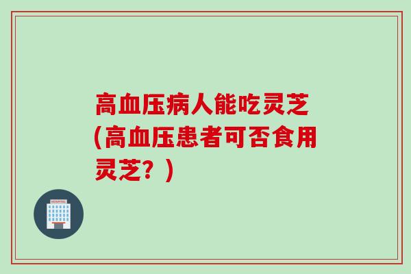 高血压病人能吃灵芝 (高血压患者可否食用灵芝？)