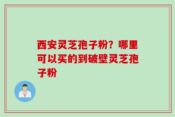 西安灵芝孢子粉？哪里可以买的到破壁灵芝孢子粉