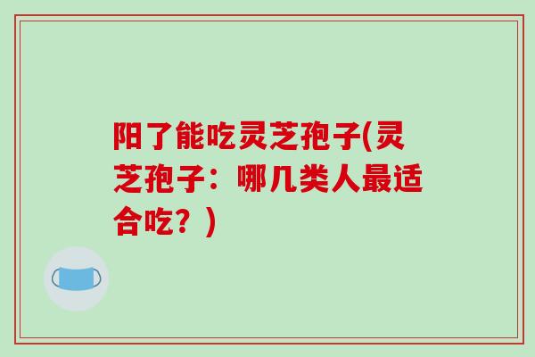 阳了能吃灵芝孢子(灵芝孢子：哪几类人最适合吃？)