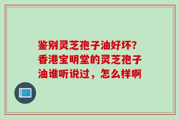 鉴别灵芝孢子油好坏？香港宝明堂的灵芝孢子油谁听说过，怎么样啊