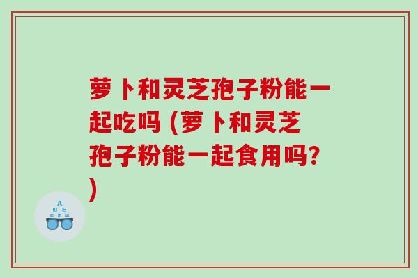 萝卜和灵芝孢子粉能一起吃吗 (萝卜和灵芝孢子粉能一起食用吗？)