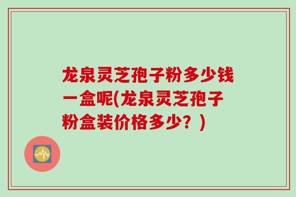 龙泉灵芝孢子粉多少钱一盒呢(龙泉灵芝孢子粉盒装价格多少？)