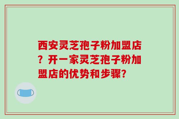 西安灵芝孢子粉加盟店？开一家灵芝孢子粉加盟店的优势和步骤？