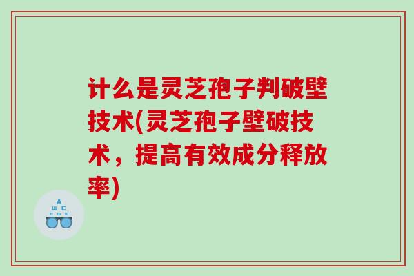 计么是灵芝孢子判破壁技术(灵芝孢子壁破技术，提高有效成分释放率)