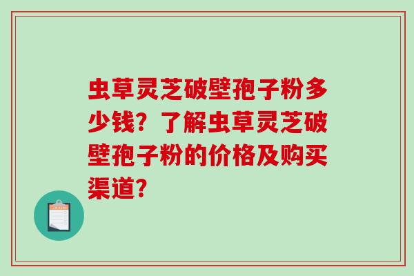 虫草灵芝破壁孢子粉多少钱？了解虫草灵芝破壁孢子粉的价格及购买渠道？