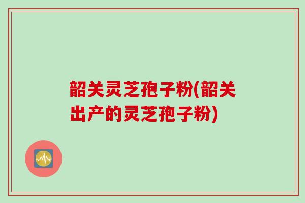 韶关灵芝孢子粉(韶关出产的灵芝孢子粉)