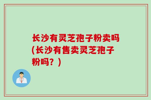 长沙有灵芝孢子粉卖吗(长沙有售卖灵芝孢子粉吗？)