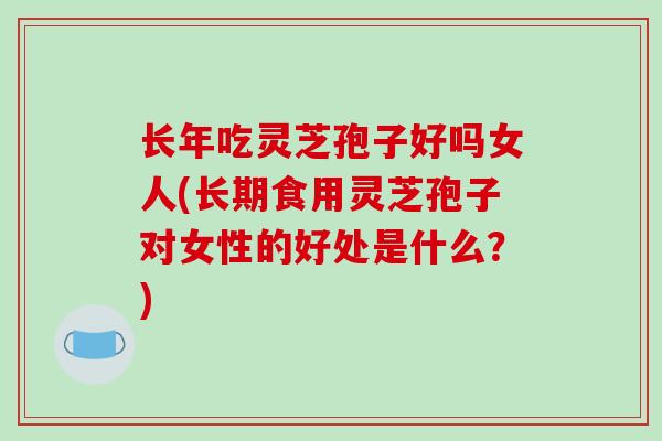 长年吃灵芝孢子好吗女人(长期食用灵芝孢子对女性的好处是什么？)