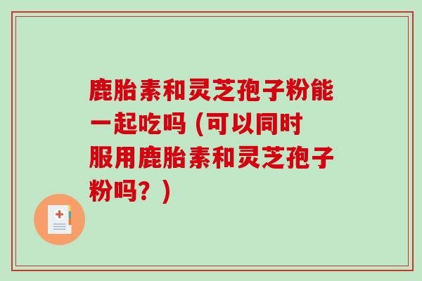 鹿胎素和灵芝孢子粉能一起吃吗 (可以同时服用鹿胎素和灵芝孢子粉吗？)