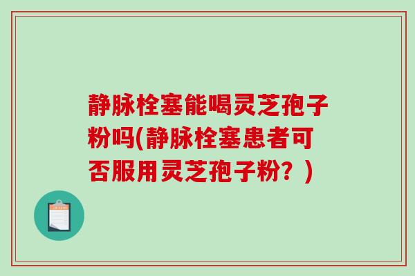 静脉栓塞能喝灵芝孢子粉吗(静脉栓塞患者可否服用灵芝孢子粉？)