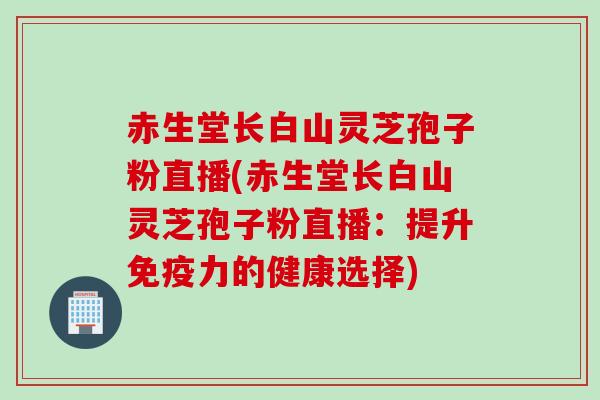赤生堂长白山灵芝孢子粉直播(赤生堂长白山灵芝孢子粉直播：提升免疫力的健康选择)