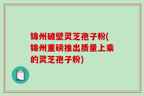 锦州破壁灵芝孢子粉(锦州重磅推出质量上乘的灵芝孢子粉)