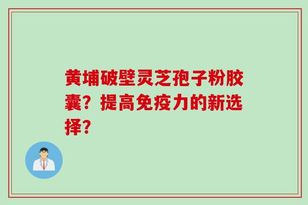 黄埔破壁灵芝孢子粉胶囊？提高免疫力的新选择？