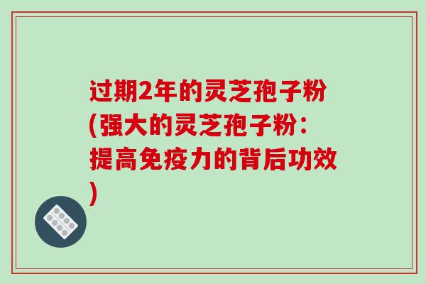 过期2年的灵芝孢子粉(强大的灵芝孢子粉：提高免疫力的背后功效)