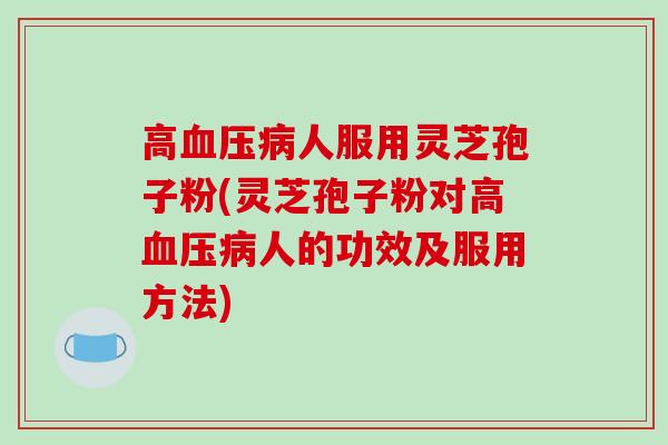 高血压病人服用灵芝孢子粉(灵芝孢子粉对高血压病人的功效及服用方法)