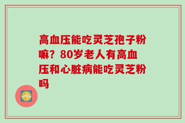 高血压能吃灵芝孢子粉嘛？80岁老人有高血压和心脏病能吃灵芝粉吗