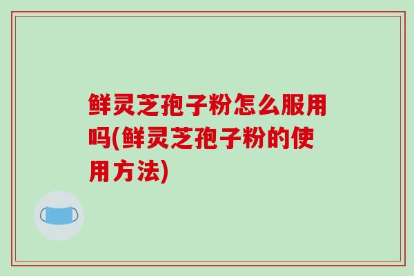 鲜灵芝孢子粉怎么服用吗(鲜灵芝孢子粉的使用方法)