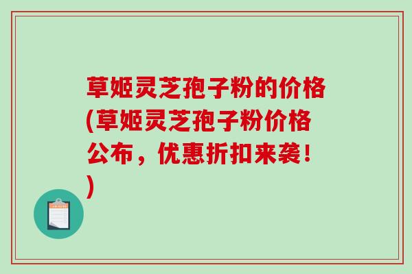 草姬灵芝孢子粉的价格(草姬灵芝孢子粉价格公布，优惠折扣来袭！)