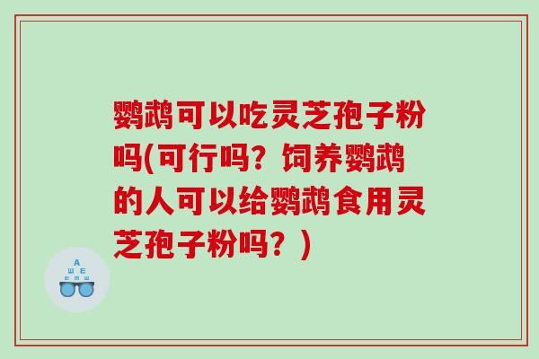 鹦鹉可以吃灵芝孢子粉吗(可行吗?饲养鹦鹉的人可以给鹦鹉食用灵芝孢子粉吗?) 鹦鹉可以吃灵芝孢子粉吗(可行吗?饲养鹦鹉的人可以给鹦鹉食用灵芝孢子粉吗?)