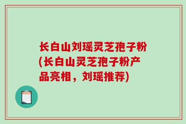 长白山刘瑶灵芝孢子粉(长白山灵芝孢子粉产品亮相，刘瑶推荐)
