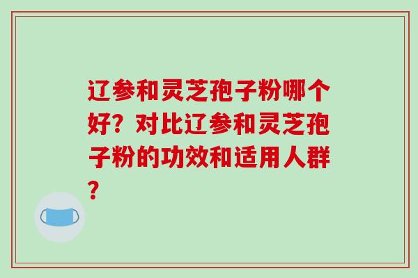 辽参和灵芝孢子粉哪个好？对比辽参和灵芝孢子粉的功效和适用人群？