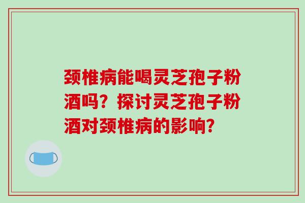 颈椎病能喝灵芝孢子粉酒吗？探讨灵芝孢子粉酒对颈椎病的影响？
