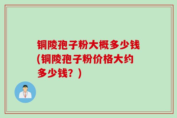 铜陵孢子粉大概多少钱(铜陵孢子粉价格大约多少钱？)