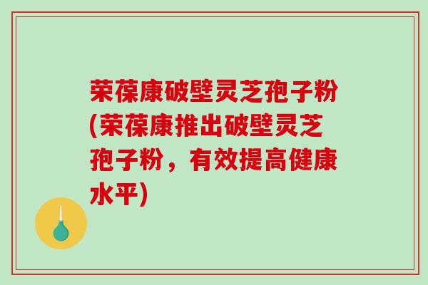 荣葆康破壁灵芝孢子粉(荣葆康推出破壁灵芝孢子粉，有效提高健康水平)