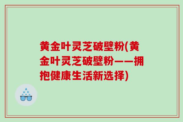 黄金叶灵芝破壁粉(黄金叶灵芝破壁粉——拥抱健康生活新选择)