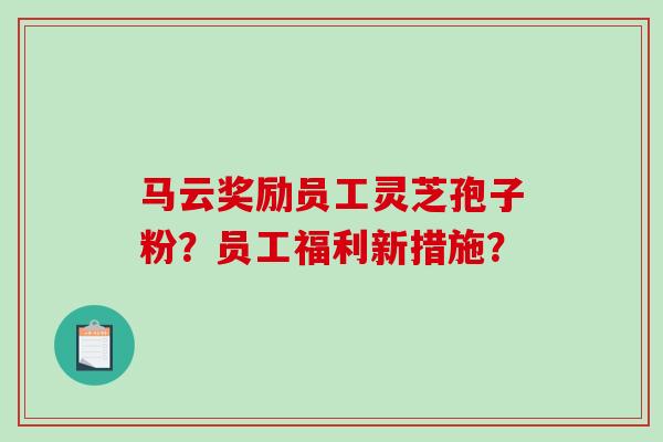 马云奖励员工灵芝孢子粉？员工福利新措施？