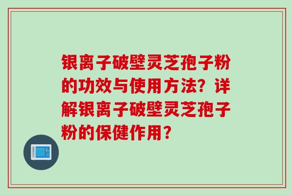 银离子破壁灵芝孢子粉的功效与使用方法？详解银离子破壁灵芝孢子粉的保健作用？