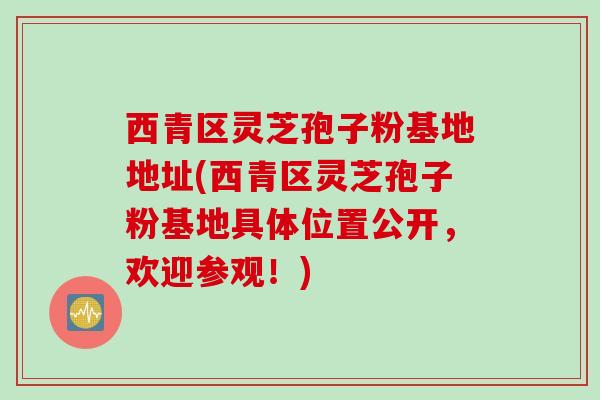 西青区灵芝孢子粉基地地址(西青区灵芝孢子粉基地具体位置公开，欢迎参观！)