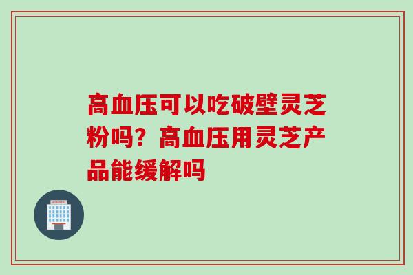 高血压可以吃破壁灵芝粉吗？高血压用灵芝产品能缓解吗